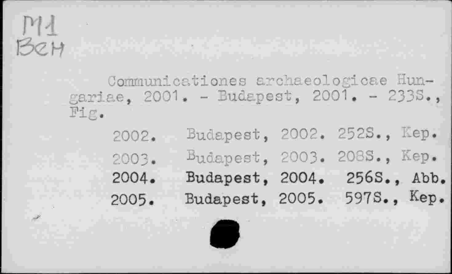 ﻿ru І3сн
Commun.ication.es archaeologicae Hun-gariae, 2001. - Budapest, 2001• - 233S., Fig.
2002.	Budapest, 2002. 252S., Вер.
2003. 2004. 2005.	Budapest, 2003» 208S., Kep. Budapest, 2004.	256S., Abb Budapest, 2005.	597S., Kep< •